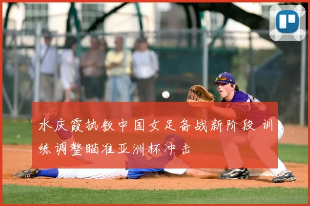 水庆霞执教中国女足备战新阶段 训练调整瞄准亚洲杯冲击
