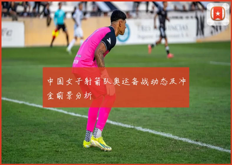 中国女子射箭队奥运备战动态及冲金前景分析