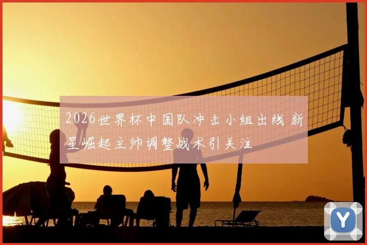 2026世界杯中国队冲击小组出线 新星崛起主帅调整战术引关注