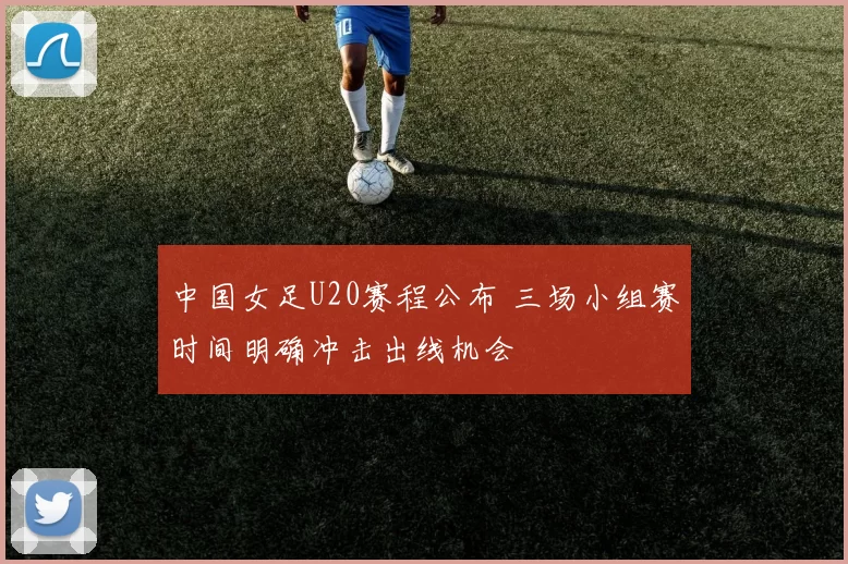 中国女足U20赛程公布 三场小组赛时间明确冲击出线机会