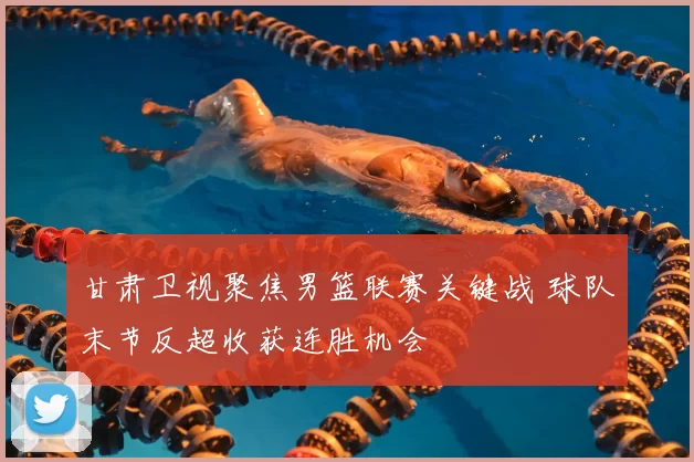 甘肃卫视聚焦男篮联赛关键战 球队末节反超收获连胜机会