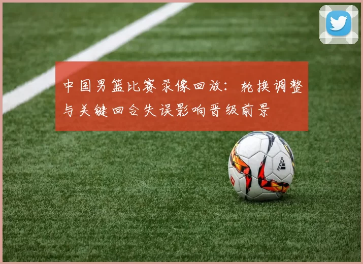 中国男篮比赛录像回放：轮换调整与关键回合失误影响晋级前景