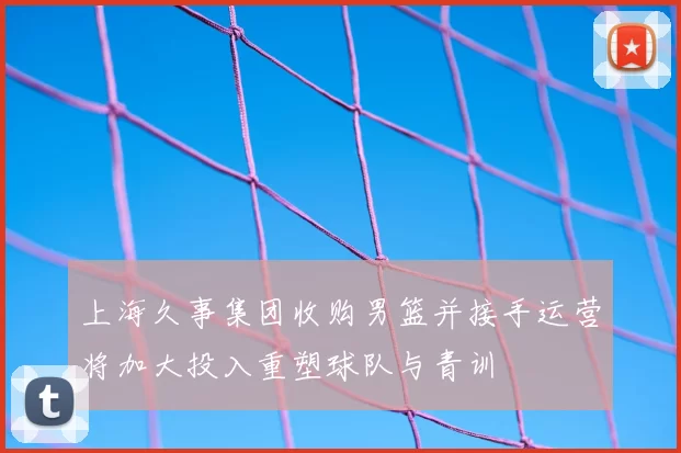 上海久事集团收购男篮并接手运营将加大投入重塑球队与青训