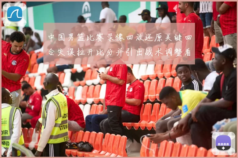 中国男篮比赛录像回放还原关键回合失误拉开比分并引出战术调整看点