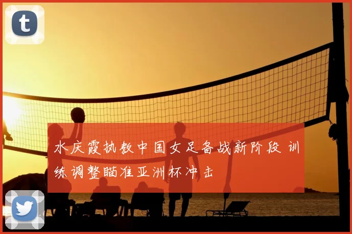 水庆霞执教中国女足备战新阶段 训练调整瞄准亚洲杯冲击