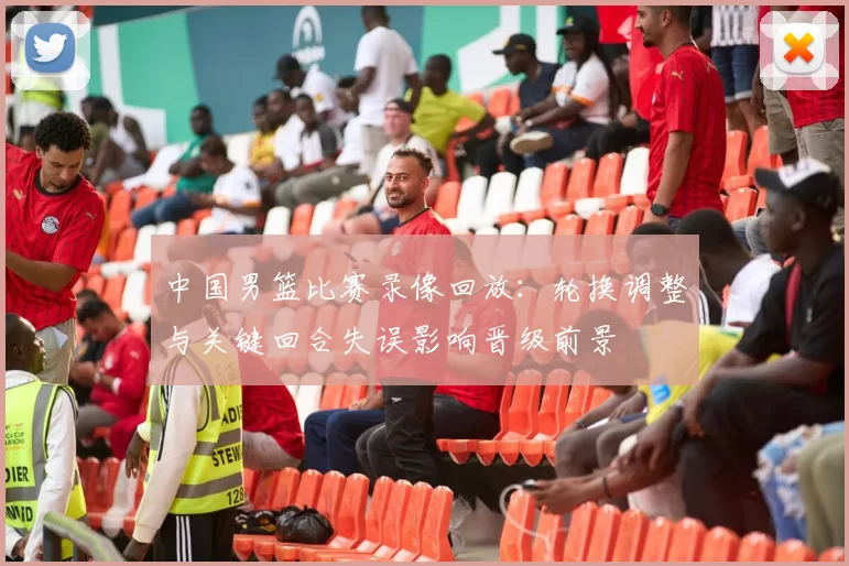 中国男篮比赛录像回放：轮换调整与关键回合失误影响晋级前景