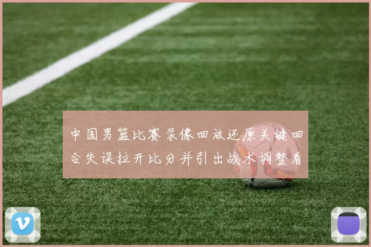 中国男篮比赛录像回放还原关键回合失误拉开比分并引出战术调整看点