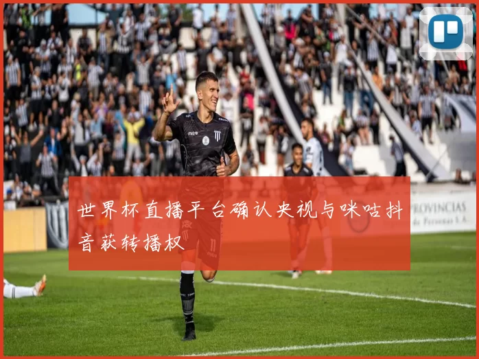 世界杯直播平台确认央视与咪咕抖音获转播权