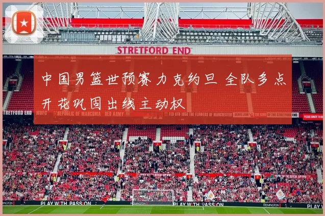 中国男篮世预赛力克约旦 全队多点开花巩固出线主动权