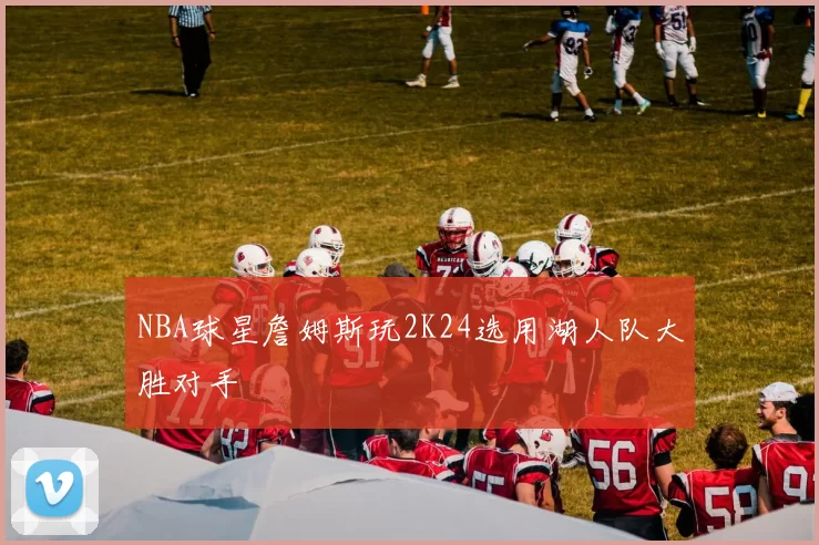 NBA球星詹姆斯玩2K24选用湖人队大胜对手