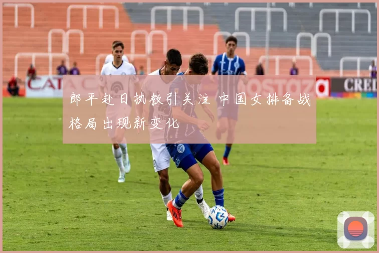 郎平赴日执教引关注 中国女排备战格局出现新变化