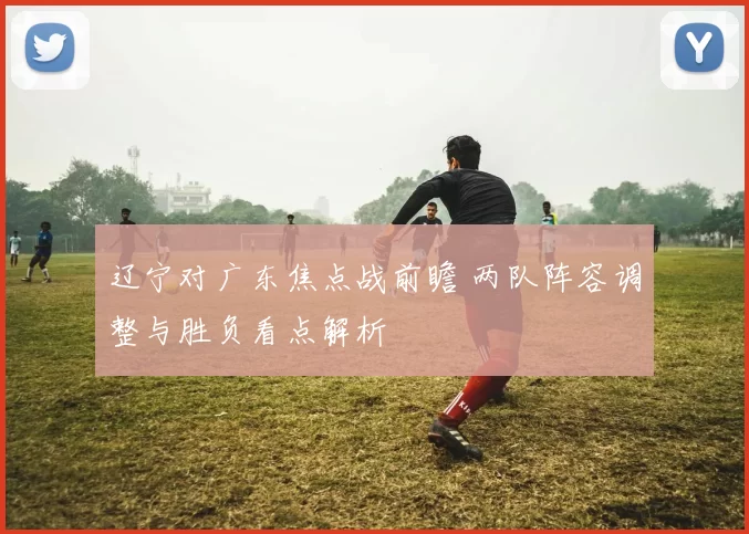 辽宁对广东焦点战前瞻 两队阵容调整与胜负看点解析