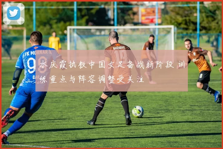 水庆霞执教中国女足备战新阶段 训练重点与阵容调整受关注