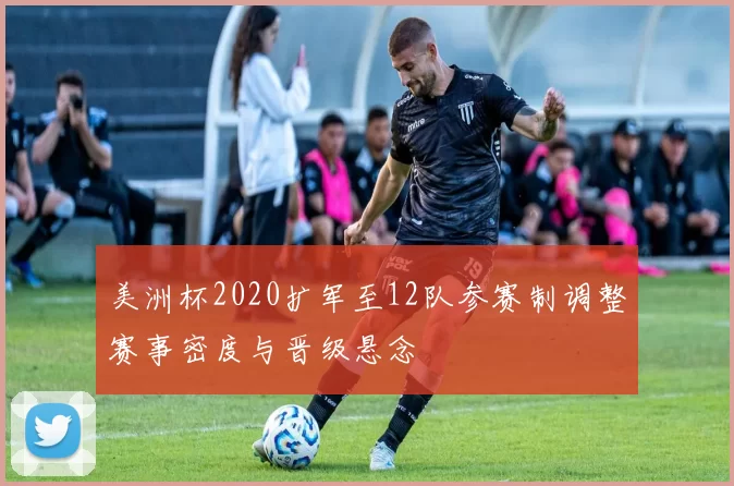 美洲杯2020扩军至12队参赛制调整赛事密度与晋级悬念