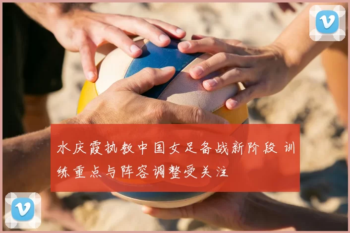 水庆霞执教中国女足备战新阶段 训练重点与阵容调整受关注