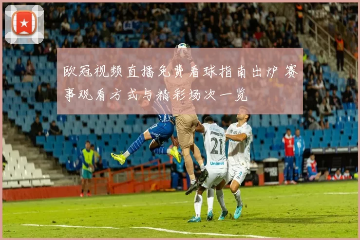 欧冠视频直播免费看球指南出炉 赛事观看方式与精彩场次一览