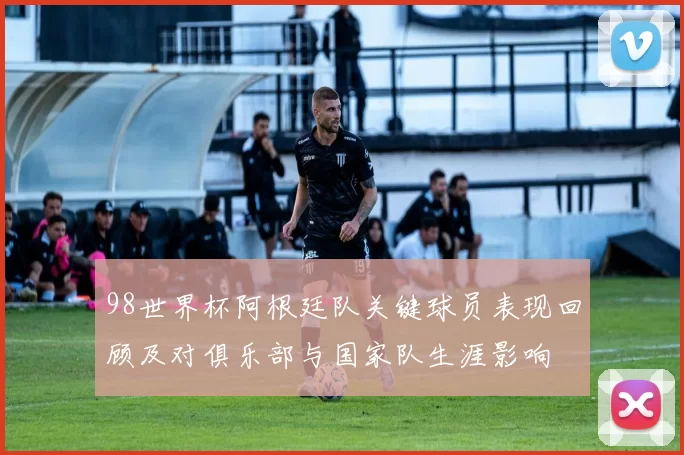 98世界杯阿根廷队关键球员表现回顾及对俱乐部与国家队生涯影响
