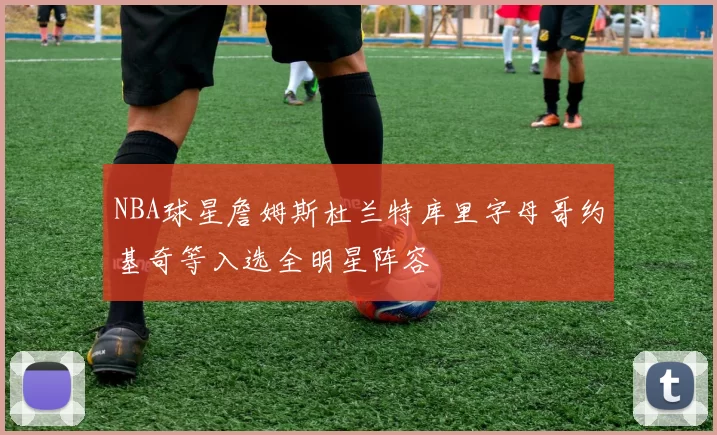 NBA球星詹姆斯杜兰特库里字母哥约基奇等入选全明星阵容