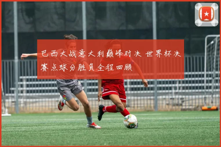 巴西大战意大利巅峰对决 世界杯决赛点球分胜负全程回顾