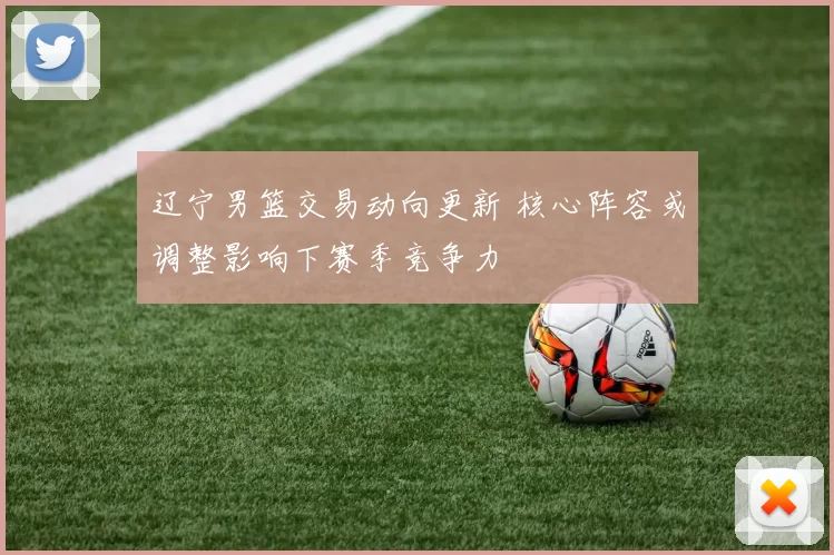 辽宁男篮交易动向更新 核心阵容或调整影响下赛季竞争力