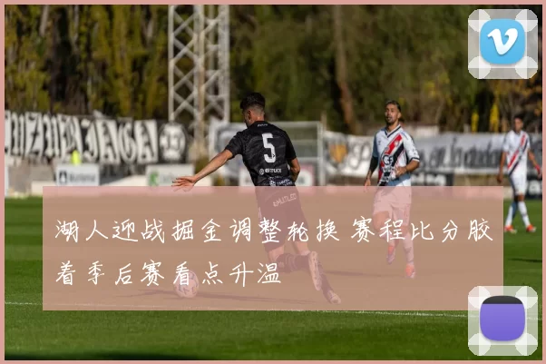 湖人迎战掘金调整轮换 赛程比分胶着季后赛看点升温