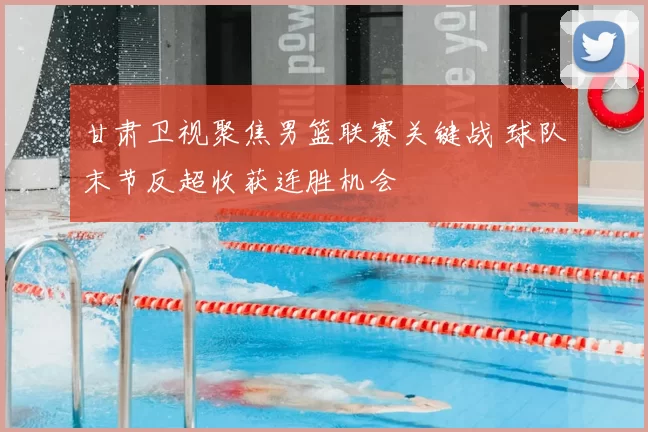 甘肃卫视聚焦男篮联赛关键战 球队末节反超收获连胜机会