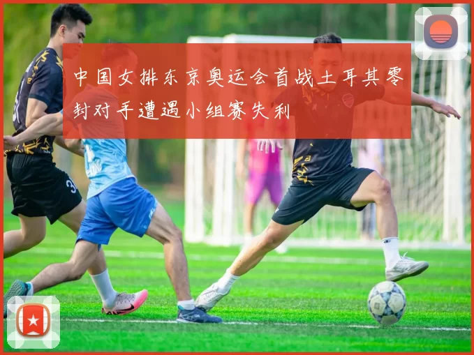 中国女排东京奥运会首战土耳其零封对手遭遇小组赛失利