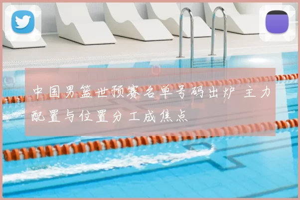 中国男篮世预赛名单号码出炉 主力配置与位置分工成焦点