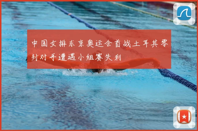 中国女排东京奥运会首战土耳其零封对手遭遇小组赛失利