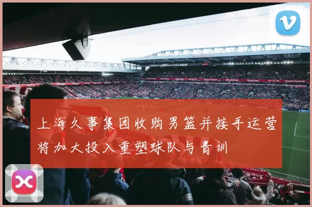 上海久事集团收购男篮并接手运营将加大投入重塑球队与青训