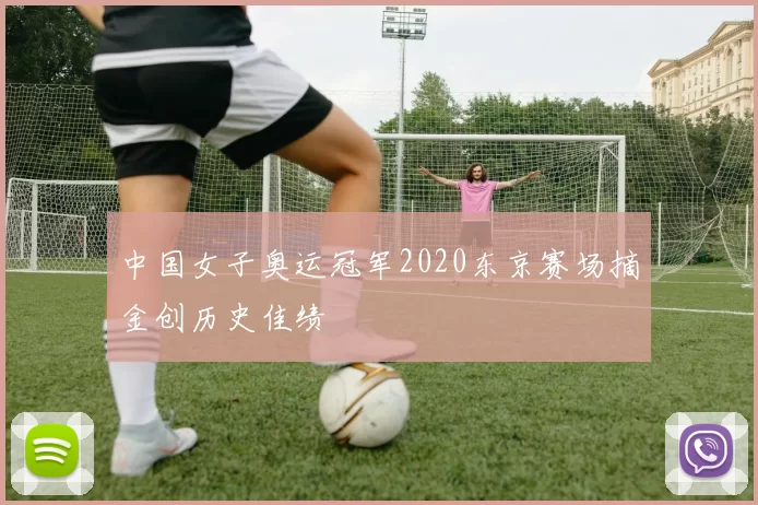 中国女子奥运冠军2020东京赛场摘金创历史佳绩