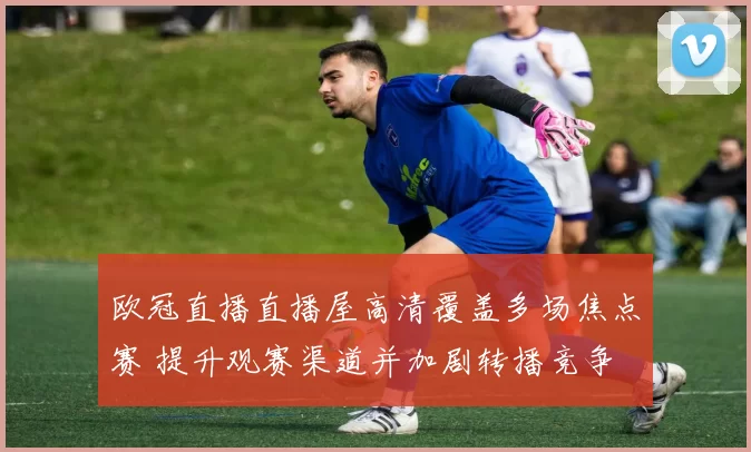 欧冠直播直播屋高清覆盖多场焦点赛 提升观赛渠道并加剧转播竞争