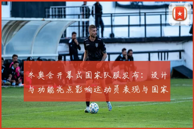 冬奥会开幕式国家队服发布：设计与功能亮点影响运动员表现与国家形象