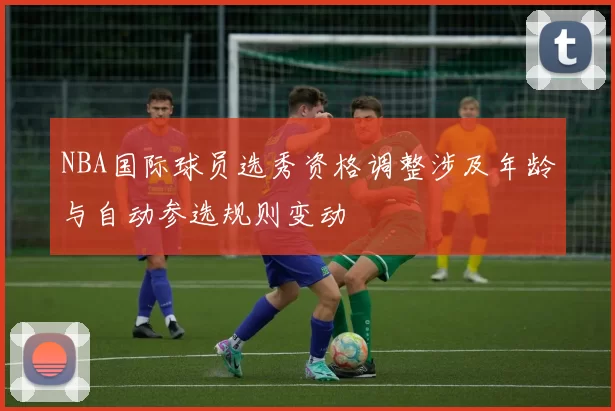 NBA国际球员选秀资格调整涉及年龄与自动参选规则变动